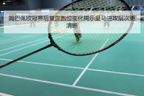 姆巴佩欧冠赛后复盘跑位变化揭示皇马进攻层次更清晰