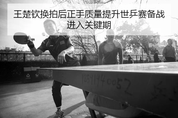 王楚钦换拍后正手质量提升世乒赛备战进入关键期