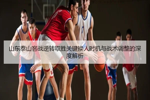 山东泰山客战逆转取胜关键换人时机与战术调整的深度解析