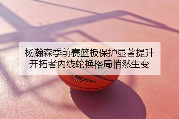 杨瀚森季前赛篮板保护显著提升 开拓者内线轮换格局悄然生变