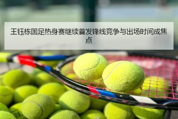 王钰栋国足热身赛继续首发锋线竞争与出场时间成焦点